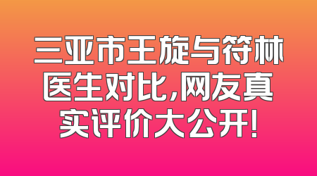 三亚市王旋与符林医生对比，网友真实评价大公开！