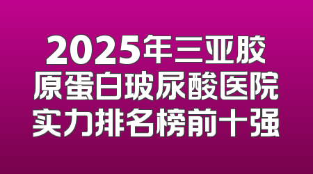 2025年三亚胶原蛋白玻尿酸医院实力排名榜前十强