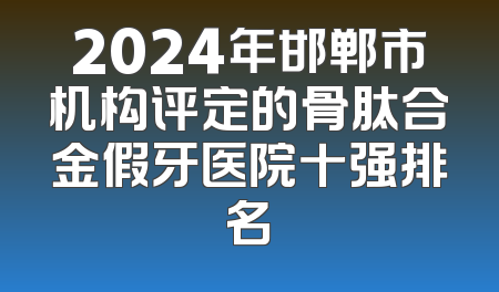 2024年邯郸市机构评定的骨肽合金假牙医院十强排名