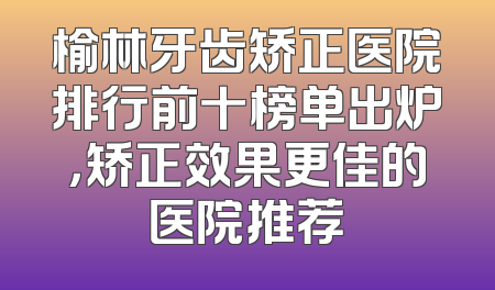 榆林牙齿矫正医院排行前十榜单出炉，矫正效果更佳的医院推荐