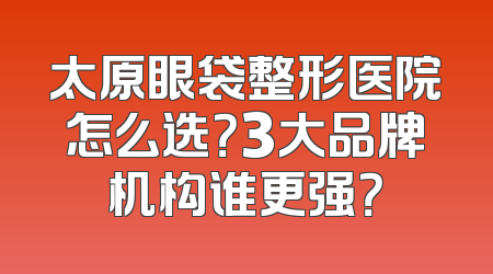 太原眼袋整形医院怎么选？3大品牌机构谁更强？
