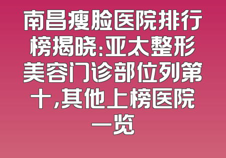 南昌瘦脸医院排行榜揭晓：亚太整形美容门诊部位列第十，其他上榜医院一览