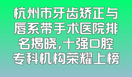 杭州市牙齿矫正与唇系带手术医院排名揭晓，十强口腔专科机构荣耀上榜