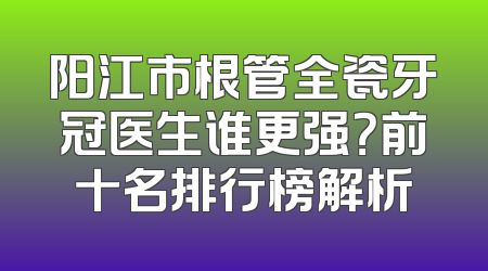 阳江市根管全瓷牙冠医生谁更强？前十名排行榜解析