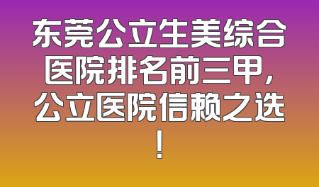 东莞公立生美综合医院排名前三甲，公立医院信赖之选！