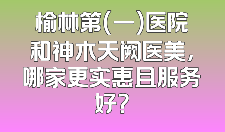 榆林第（一）医院和神木天阙医美，哪家更实惠且服务好？