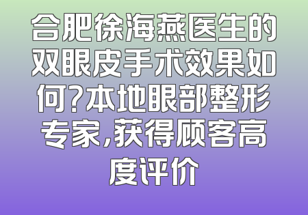 合肥徐海燕医生的双眼皮手术效果如何？本地眼部整形专家，获得顾客高度评价