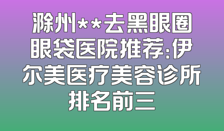 滁州**去黑眼圈眼袋医院推荐：伊尔美医疗美容诊所排名前三