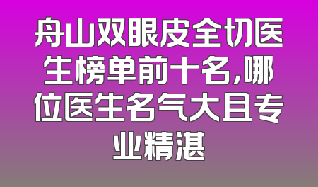 舟山双眼皮全切医生榜单前十名，哪位医生名气大且专业精湛
