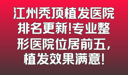 江州秃顶植发医院排名更新！专业整形医院位居前五，植发效果满意！