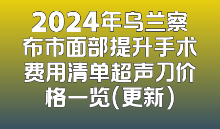 2024年乌兰察布市面部提升手术费用清单超声刀价格一览（更新）
