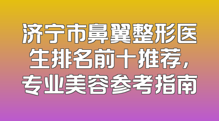 济宁市鼻翼整形医生排名前十推荐，专业美容参考指南