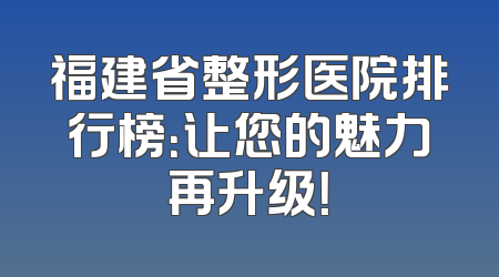 福建省整形医院排行榜：让您的魅力再升级！