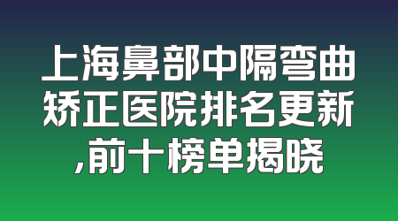 上海鼻部中隔弯曲矫正医院排名更新，前十榜单揭晓