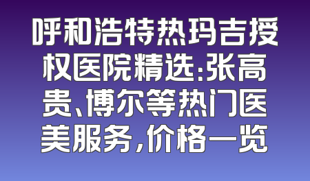 呼和浩特热玛吉授权医院精选：张高贵、博尔等热门医美服务，价格一览