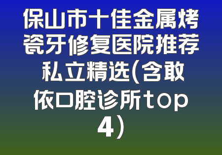 保山市十佳金属烤瓷牙修复医院推荐 私立精选（含敢依口腔诊所top4）