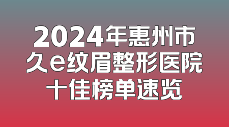 2024年惠州市久e纹眉整形医院十佳榜单速览