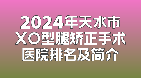 2024年天水市XO型腿矫正手术医院排名及简介