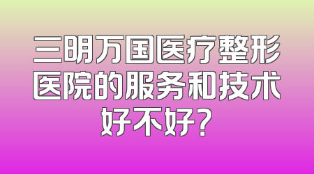 三明万国医疗整形医院的服务和技术好不好？