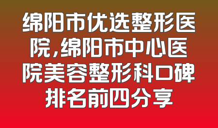 绵阳市优选整形医院，绵阳市中心医院美容整形科口碑排名前四分享