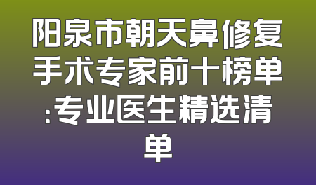 阳泉市朝天鼻修复手术专家前十榜单：专业医生精选清单