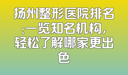 扬州整形医院排名：一览知名机构，轻松了解哪家更出色