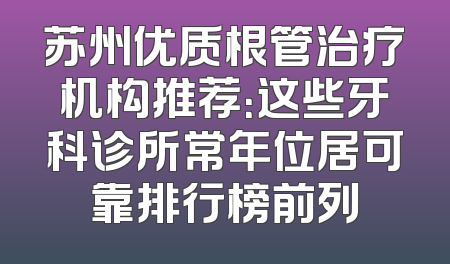 苏州优质根管治疗机构推荐：这些牙科诊所常年位居可靠排行榜前列