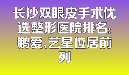 长沙双眼皮手术优选整形医院排名：鹏爱、艺星位居前列