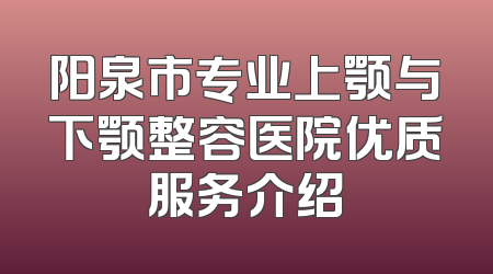 阳泉市专业上颚与下颚整容医院优质服务介绍