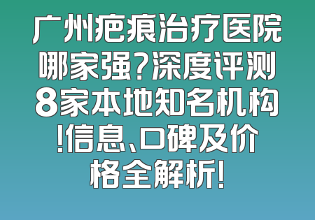 广州疤痕治疗医院哪家强？深度评测8家本地知名机构！信息、口碑及价格全解析！