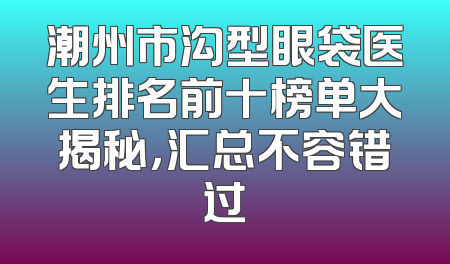 潮州市沟型眼袋医生排名前十榜单大揭秘，汇总不容错过