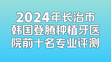 2024年长治市韩国登腾种植牙医院前十名专业评测