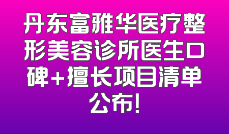 丹东富雅华医疗整形美容诊所医生口碑+擅长项目清单公布！