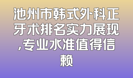 池州市韩式外科正牙术排名实力展现，专业水准值得信赖