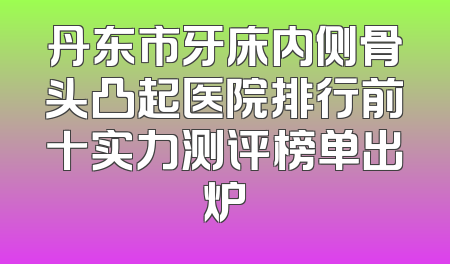 丹东市牙床内侧骨头凸起医院排行前十实力测评榜单出炉
