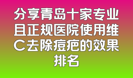 分享青岛十家专业且正规医院使用维C去除痘疤的效果排名