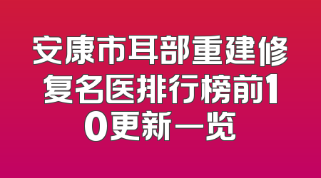 安康市耳部重建修复名医排行榜前10更新一览