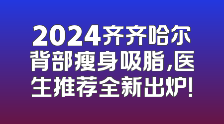 2024齐齐哈尔背部瘦身吸脂，医生推荐全新出炉！