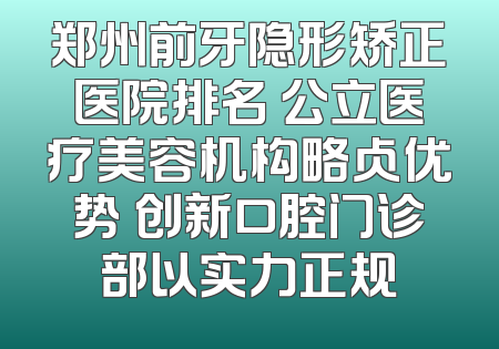 郑州前牙隐形矫正医院排名 公立医疗美容机构略占优势 创新口腔门诊部以实力正规