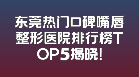东莞热门口碑嘴唇整形医院排行榜TOP5揭晓！