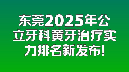 东莞2025年公立牙科黄牙治疗实力排名新发布！