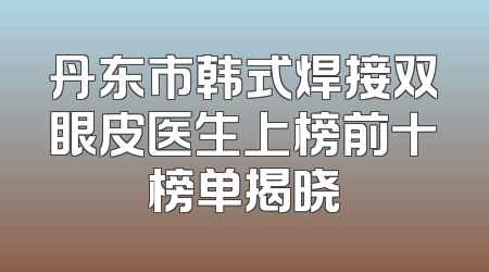丹东市韩式焊接双眼皮医生上榜前十榜单揭晓