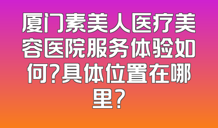 厦门素美人医疗美容医院服务体验如何？具体位置在哪里？