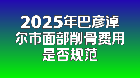 2025年巴彦淖尔市面部削骨费用是否规范