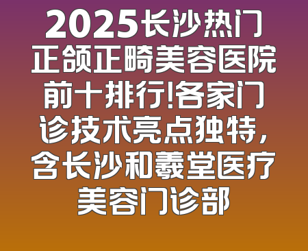 2025长沙热门正颌正畸美容医院前十排行！各家门诊技术亮点独特，含长沙和羲堂医疗美容门诊部