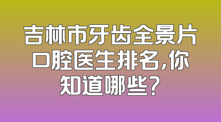 吉林市牙齿全景片口腔医生排名，你知道哪些？