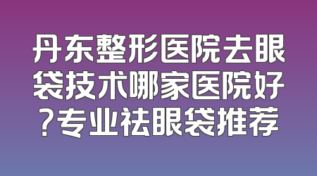 丹东整形医院去眼袋技术哪家医院好？专业祛眼袋推荐