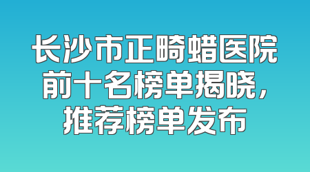 长沙市正畸蜡医院前十名榜单揭晓，推荐榜单发布