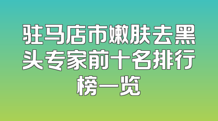 驻马店市嫩肤去黑头专家前十名排行榜一览