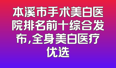 本溪市手术美白医院排名前十综合发布，全身美白医疗优选